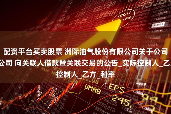 配资平台买卖股票 洲际油气股份有限公司关于公司控股子公司 向关联人借款暨关联交易的公告_实际控制人_乙方_利率