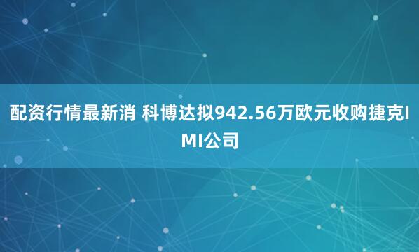 配资行情最新消 科博达拟942.56万欧元收购捷克IMI公司