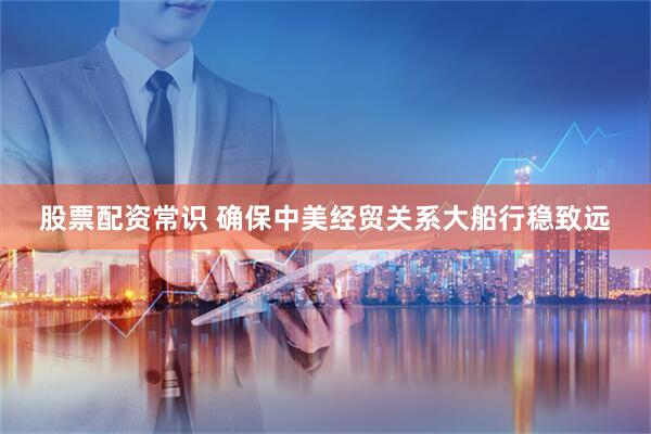 股票配资常识 确保中美经贸关系大船行稳致远