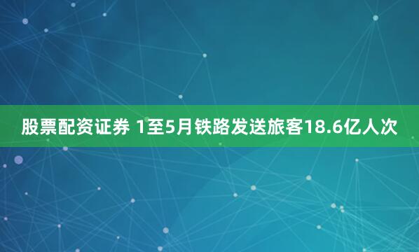 股票配资证券 1至5月铁路发送旅客18.6亿人次