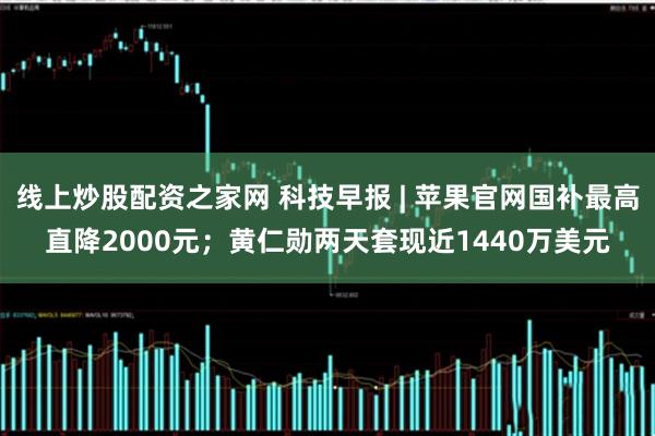 线上炒股配资之家网 科技早报 | 苹果官网国补最高直降2000元；黄仁勋两天套现近1440万美元