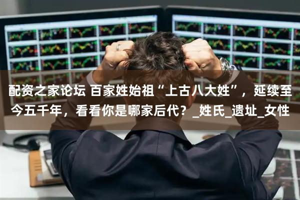 配资之家论坛 百家姓始祖“上古八大姓”，延续至今五千年，看看你是哪家后代？_姓氏_遗址_女性