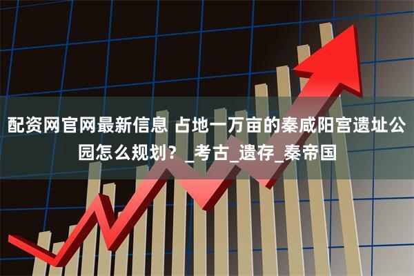 配资网官网最新信息 占地一万亩的秦咸阳宫遗址公园怎么规划？_考古_遗存_秦帝国