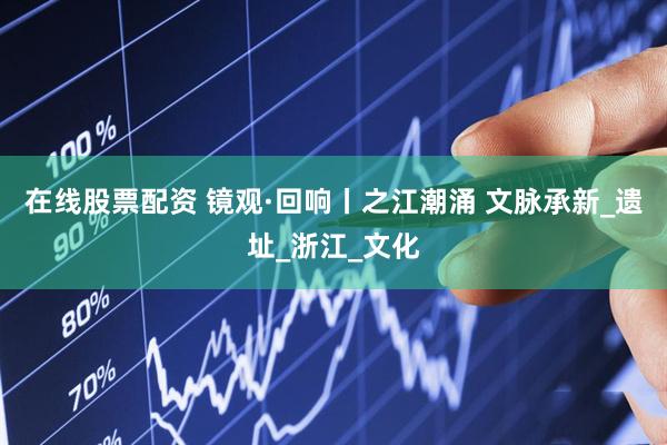在线股票配资 镜观·回响丨之江潮涌 文脉承新_遗址_浙江_文化