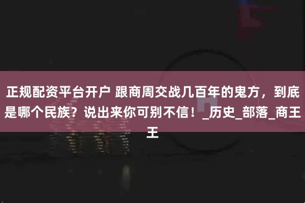 正规配资平台开户 跟商周交战几百年的鬼方，到底是哪个民族？说出来你可别不信！_历史_部落_商王