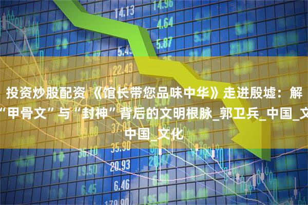 投资炒股配资 《馆长带您品味中华》走进殷墟：解码“甲骨文”与“封神”背后的文明根脉_郭卫兵_中国_文化