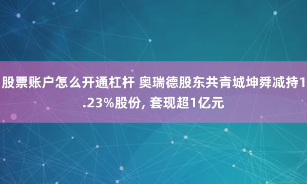 股票账户怎么开通杠杆 奥瑞德股东共青城坤舜减持1.23%股份, 套现超1亿元