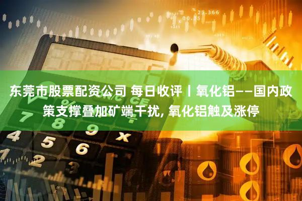东莞市股票配资公司 每日收评丨氧化铝——国内政策支撑叠加矿端干扰, 氧化铝触及涨停