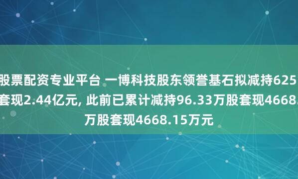 股票配资专业平台 一博科技股东领誉基石拟减持625.13万股套现2.44亿元, 此前已累计减持96.33万股套现4668.15万元