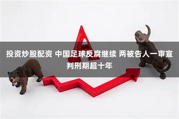 投资炒股配资 中国足球反腐继续 两被告人一审宣判刑期超十年