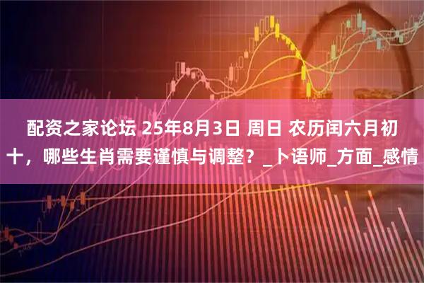 配资之家论坛 25年8月3日 周日 农历闰六月初十，哪些生肖需要谨慎与调整？_卜语师_方面_感情