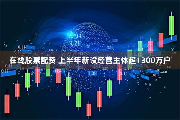 在线股票配资 上半年新设经营主体超1300万户