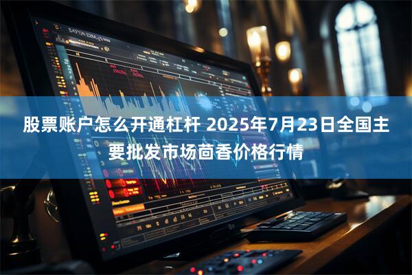 股票账户怎么开通杠杆 2025年7月23日全国主要批发市场茴香价格行情