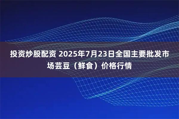 投资炒股配资 2025年7月23日全国主要批发市场芸豆（鲜食）价格行情