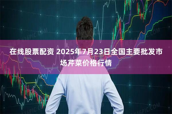 在线股票配资 2025年7月23日全国主要批发市场芹菜价格行情