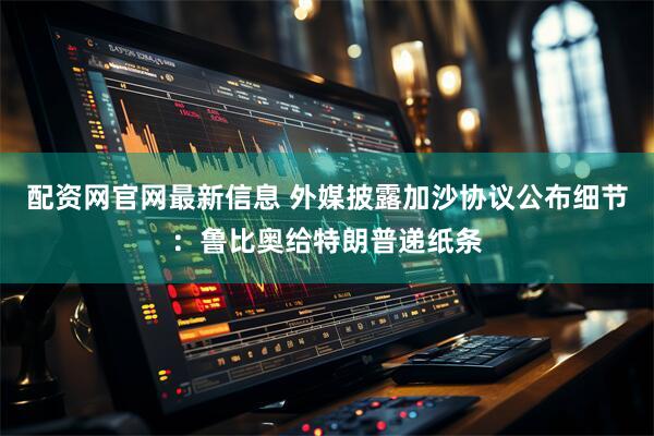 配资网官网最新信息 外媒披露加沙协议公布细节：鲁比奥给特朗普递纸条