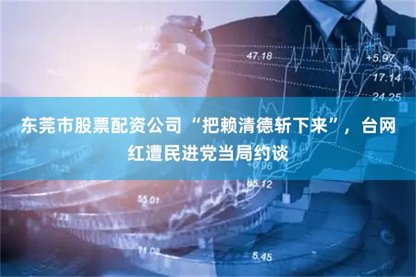 东莞市股票配资公司 “把赖清德斩下来”，台网红遭民进党当局约谈