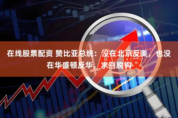 在线股票配资 赞比亚总统：没在北京反美，也没在华盛顿反华，求别脱钩